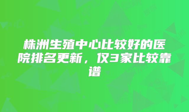 株洲生殖中心比较好的医院排名更新,仅3家比较靠谱