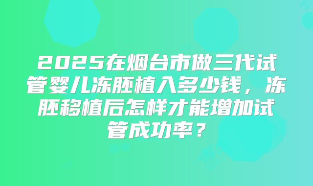 2025在烟台市做三代试管婴儿冻胚植入多少钱，冻胚移植后怎样才能增加试管成功率？