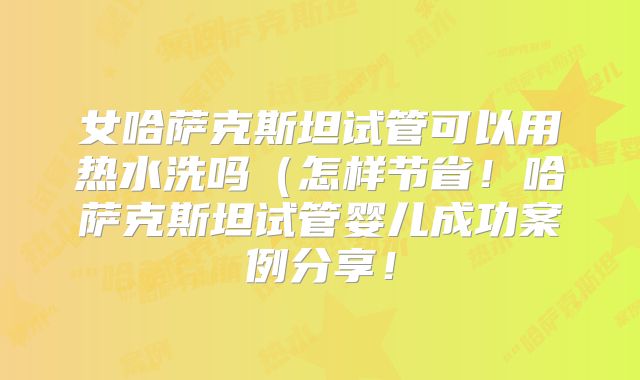 女哈萨克斯坦试管可以用热水洗吗(怎样节省!哈萨克斯坦试管婴儿成功案例分享!