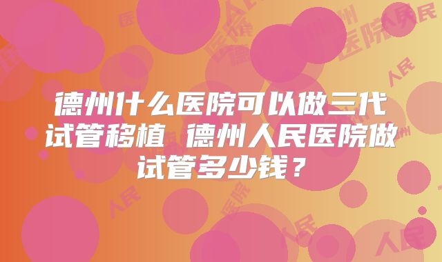 德州什么医院可以做三代试管移植 德州人民医院做试管多少钱?