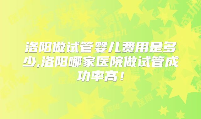 洛阳做试管婴儿费用是多少,洛阳哪家医院做试管成功率高！