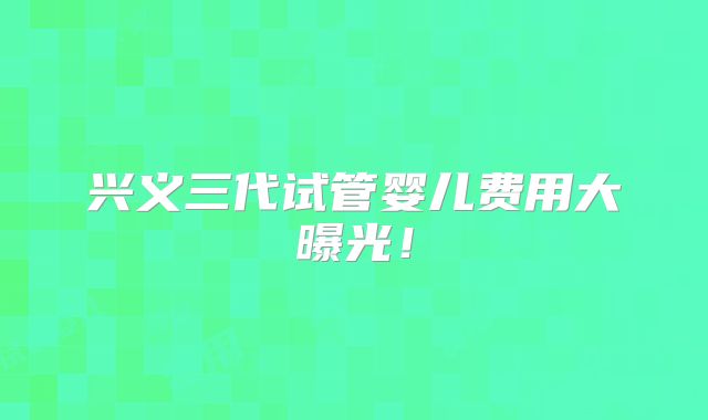 兴义三代试管婴儿费用大曝光!