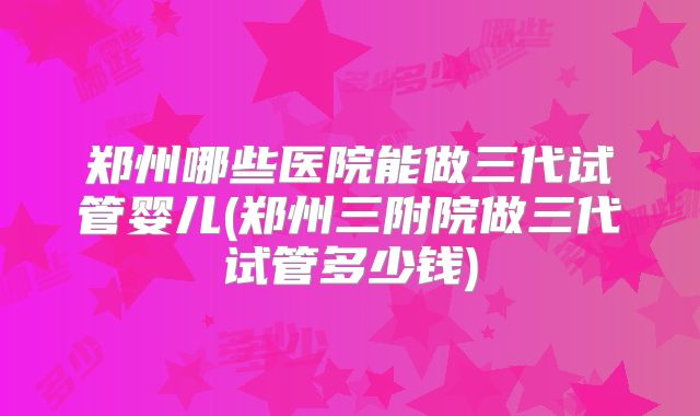 郑州哪些医院能做三代试管婴儿(郑州三附院做三代试管多少钱)