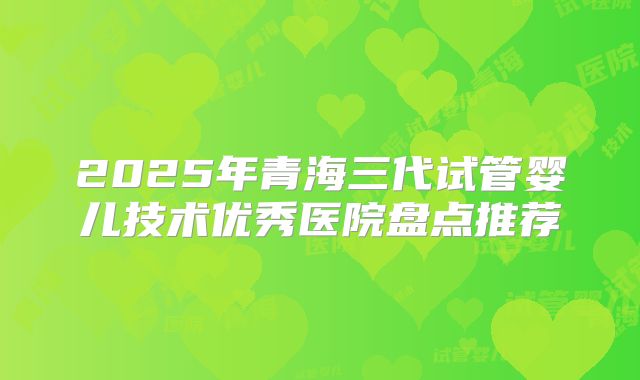 2025年青海三代试管婴儿技术优秀医院盘点推荐