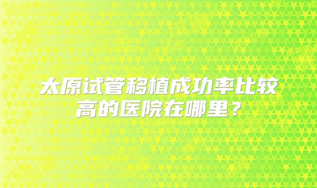 太原试管移植成功率比较高的医院在哪里?
