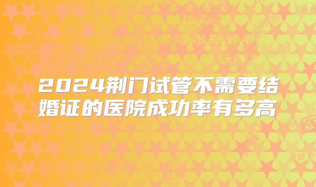 2024荆门试管不需要结婚证的医院成功率有多高