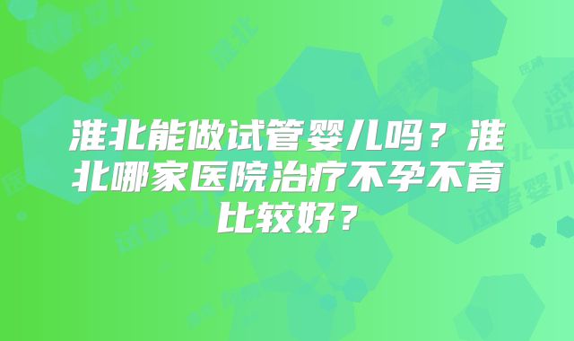 淮北能做试管婴儿吗?淮北哪家医院治疗不孕不育比较好?