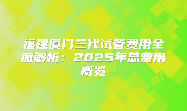 福建厦门三代试管费用全面解析:2025年总费用概览