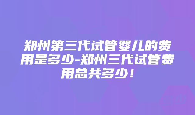 郑州第三代试管婴儿的费用是多少-郑州三代试管费用总共多少!