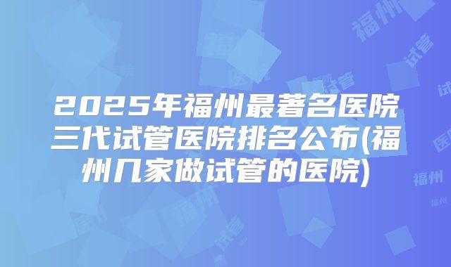 2025年福州最著名医院三代试管医院排名公布(福州几家做试管的医院)