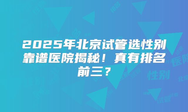 2025年北京试管选性别靠谱医院揭秘！真有排名前三？