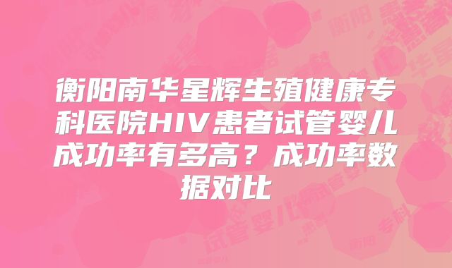衡阳南华星辉生殖健康专科医院HIV患者试管婴儿成功率有多高？成功率数据对比