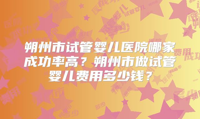 朔州市试管婴儿医院哪家成功率高?朔州市做试管婴儿费用多少钱?