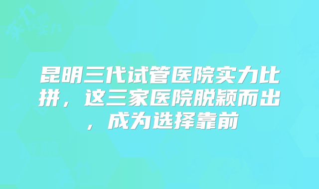 昆明三代试管医院实力比拼，这三家医院脱颖而出，成为选择靠前