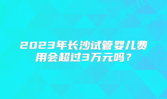 2023年长沙试管婴儿费用会超过3万元吗?