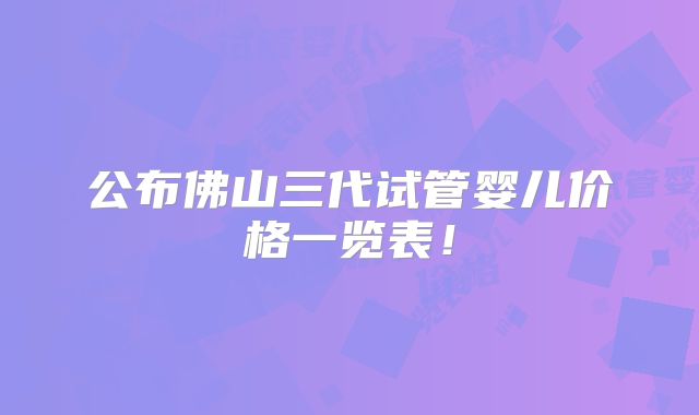 公布佛山三代试管婴儿价格一览表!