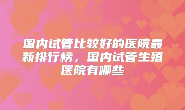 国内试管比较好的医院最新排行榜，国内试管生殖医院有哪些