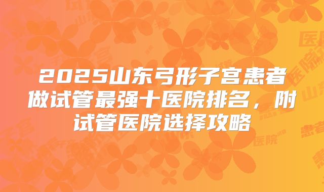 2025山东弓形子宫患者做试管最强十医院排名,附试管医院选择攻略