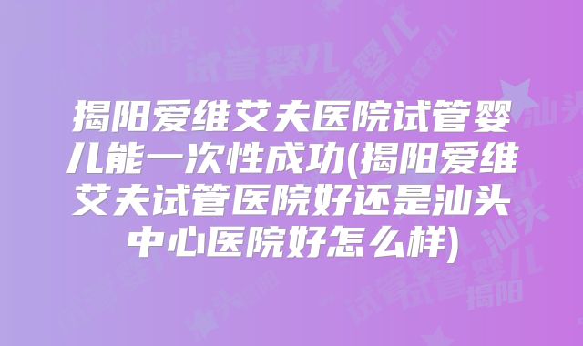 揭阳爱维艾夫医院试管婴儿能一次性成功(揭阳爱维艾夫试管医院好还是汕头中心医院好怎么样)