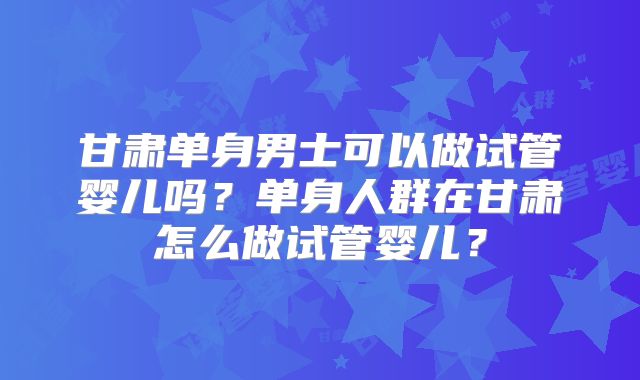 甘肃单身男士可以做试管婴儿吗？单身人群在甘肃怎么做试管婴儿？