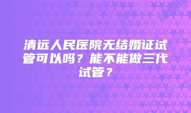 清远人民医院无结婚证试管可以吗?能不能做三代试管?