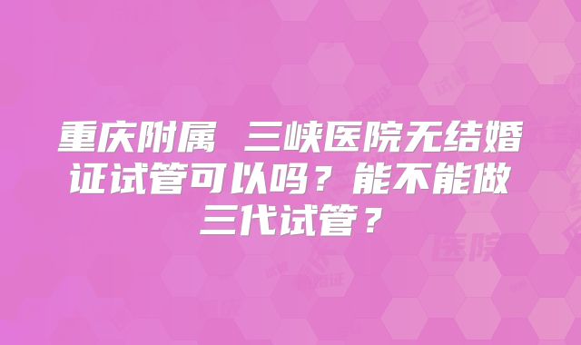 重庆附属 三峡医院无结婚证试管可以吗？能不能做三代试管？