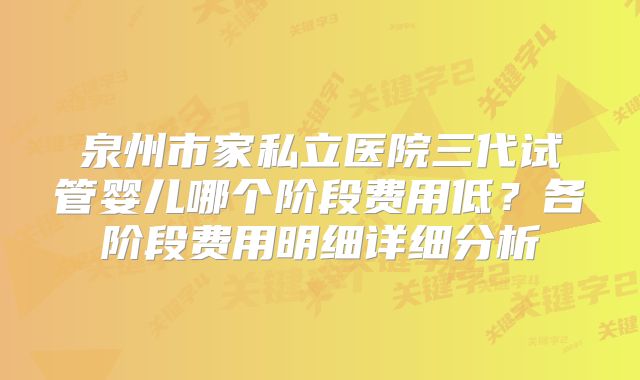 泉州市家私立医院三代试管婴儿哪个阶段费用低？各阶段费用明细详细分析