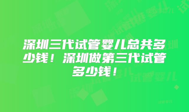 深圳三代试管婴儿总共多少钱！深圳做第三代试管多少钱！