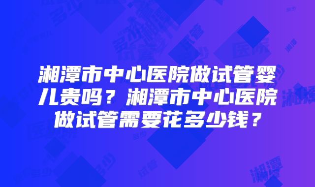 湘潭市中心医院做试管婴儿贵吗？湘潭市中心医院做试管需要花多少钱？