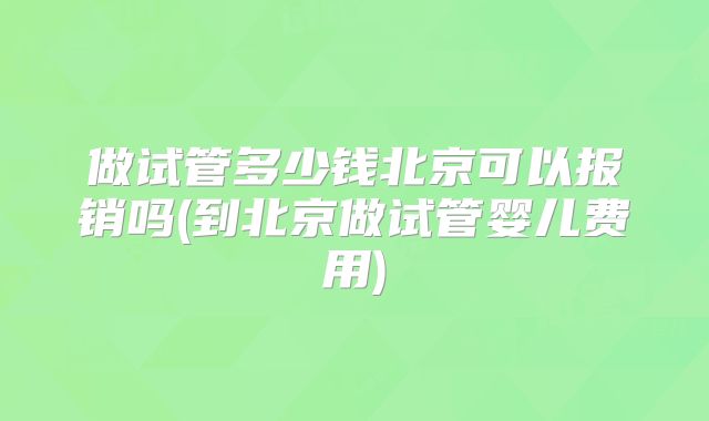 做试管多少钱北京可以报销吗(到北京做试管婴儿费用)