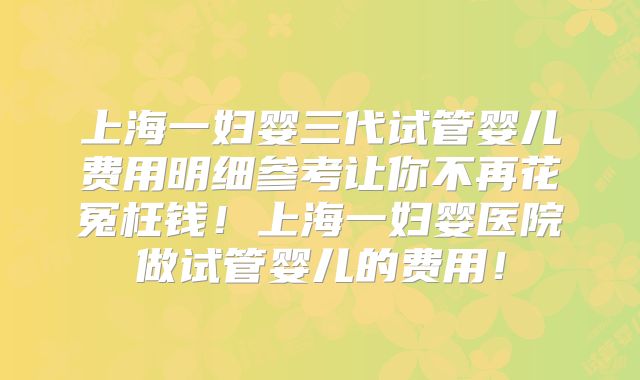 上海一妇婴三代试管婴儿费用明细参考让你不再花冤枉钱！上海一妇婴医院做试管婴儿的费用！