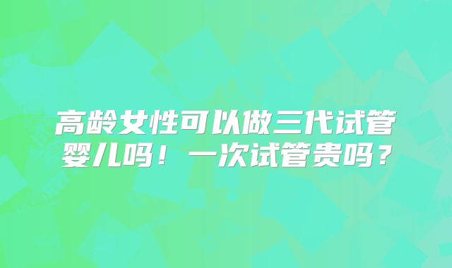 高龄女性可以做三代试管婴儿吗！一次试管贵吗？