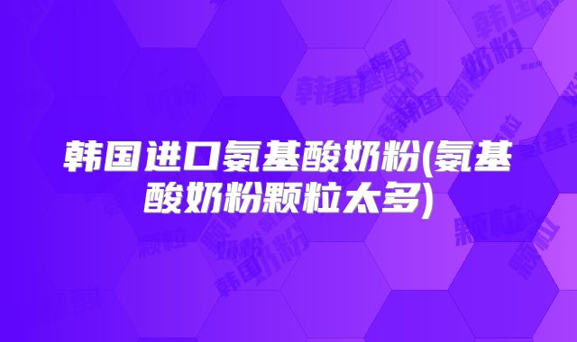 韩国进口氨基酸奶粉(氨基酸奶粉颗粒太多)