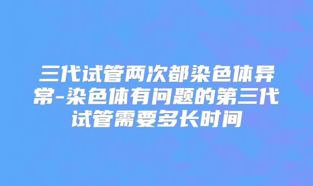 三代试管两次都染色体异常-染色体有问题的第三代试管需要多长时间