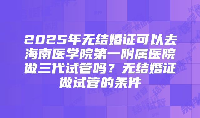 2025年无结婚证可以去海南医学院第一附属医院做三代试管吗?无结婚证做试管的条件