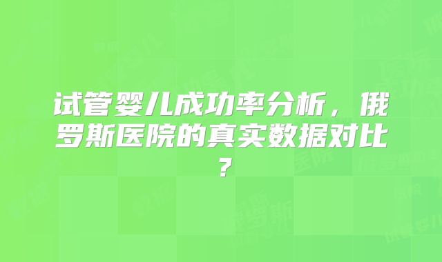 试管婴儿成功率分析，俄罗斯医院的真实数据对比？