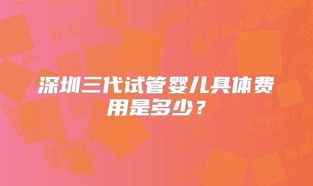 深圳三代试管婴儿具体费用是多少？