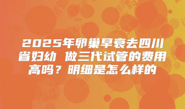 2025年卵巢早衰去四川省妇幼 做三代试管的费用高吗？明细是怎么样的