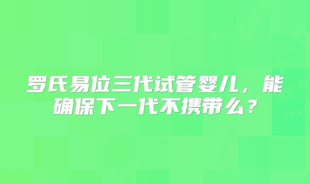 罗氏易位三代试管婴儿,能确保下一代不携带么?