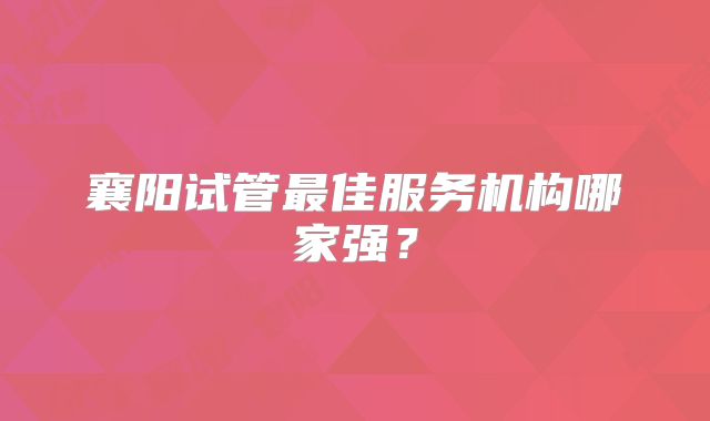 襄阳试管最佳服务机构哪家强?