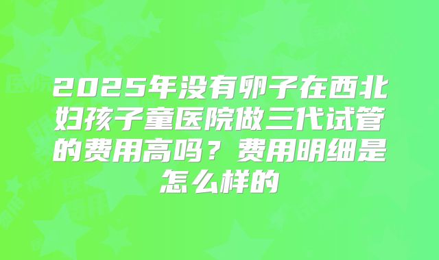 2025年没有卵子在西北妇孩子童医院做三代试管的费用高吗？费用明细是怎么样的
