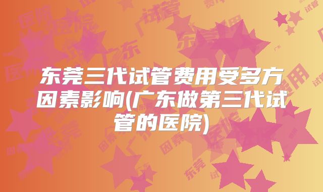 东莞三代试管费用受多方因素影响(广东做第三代试管的医院)