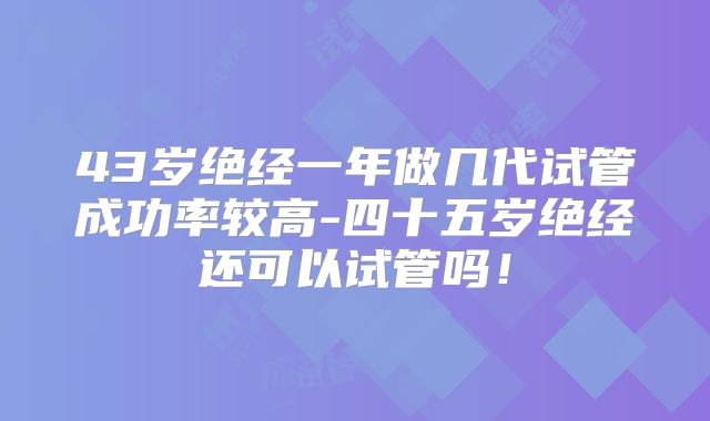 43岁绝经一年做几代试管成功率较高-四十五岁绝经还可以试管吗！