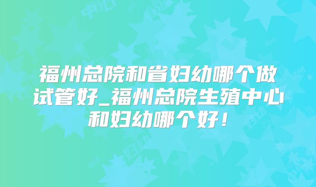 福州总院和省妇幼哪个做试管好_福州总院生殖中心和妇幼哪个好!