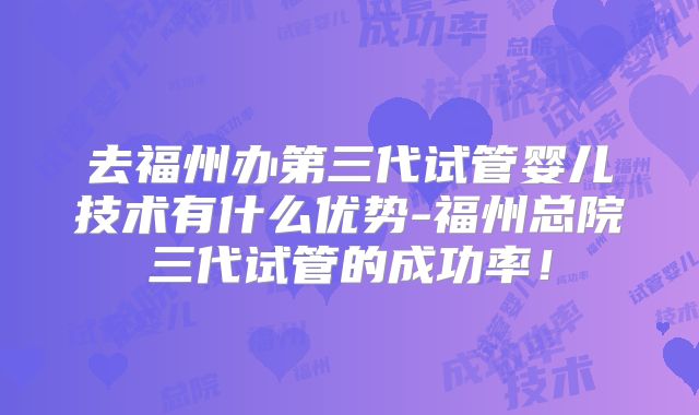 去福州办第三代试管婴儿技术有什么优势-福州总院三代试管的成功率！