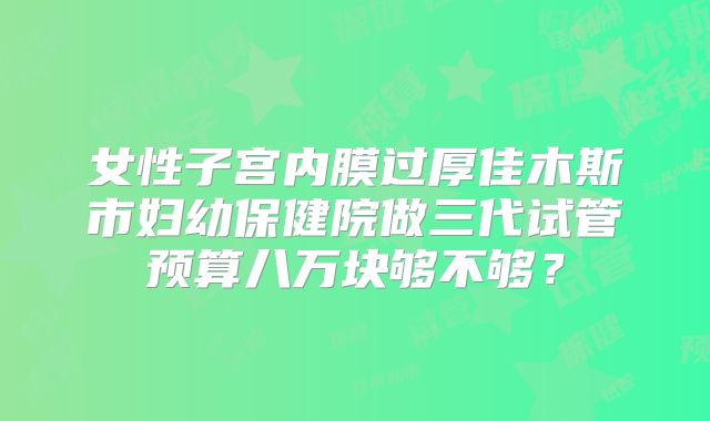 女性子宫内膜过厚佳木斯市妇幼保健院做三代试管预算八万块够不够？
