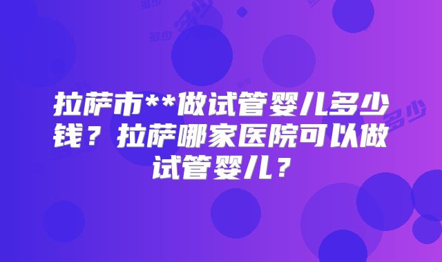拉萨市**做试管婴儿多少钱？拉萨哪家医院可以做试管婴儿？