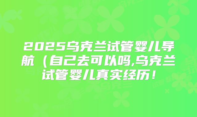 2025乌克兰试管婴儿导航(自己去可以吗,乌克兰试管婴儿真实经历!