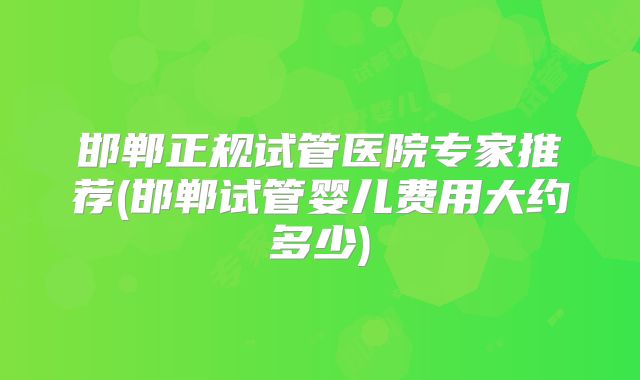 邯郸正规试管医院专家推荐(邯郸试管婴儿费用大约多少)