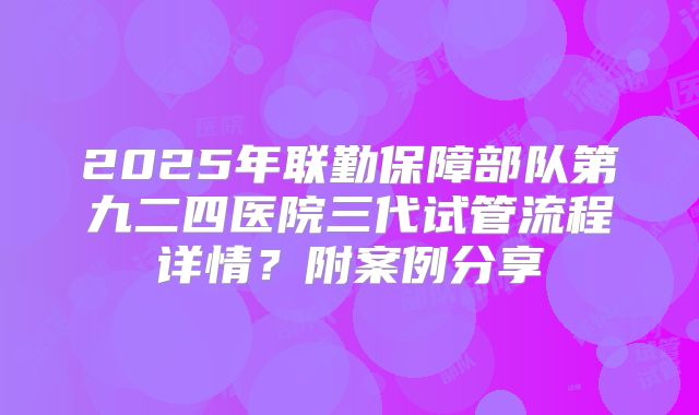 2025年联勤保障部队第九二四医院三代试管流程详情？附案例分享